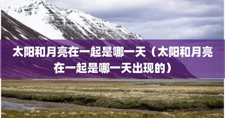 太阳和月亮在一起是哪一天（太阳和月亮在一起是哪一天出现的）