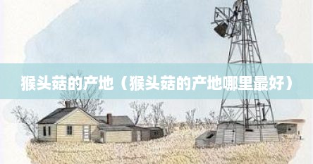 猴头菇的产地（猴头菇的产地哪里最好）