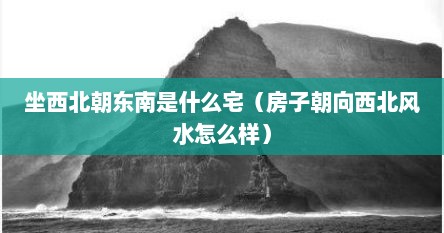 坐西北朝东南是什么宅（房子朝向西北风水怎么样）