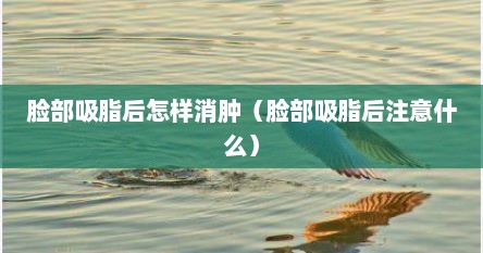 脸部吸脂后怎样消肿（脸部吸脂后注意什么）