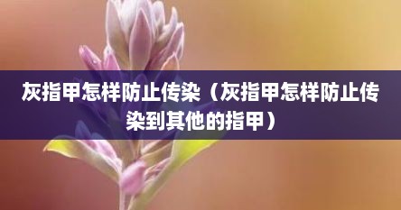 灰指甲怎样防止传染（灰指甲怎样防止传染到其他的指甲）