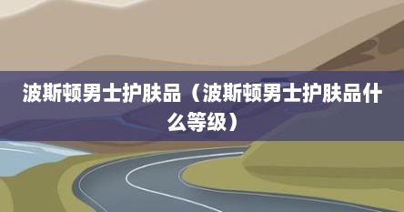 波斯顿男士护肤品（波斯顿男士护肤品什么等级）