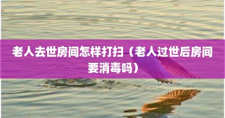 老人去世房间怎样打扫（老人过世后房间要消毒吗）
