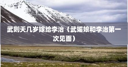 武则天几岁嫁给李治（武媚娘和李治第一次见面）