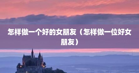 怎样做一个好的女朋友（怎样做一位好女朋友）