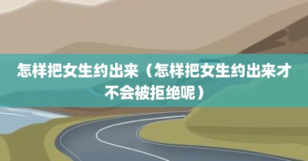 怎样把女生约出来（怎样把女生约出来才不会被拒绝呢）