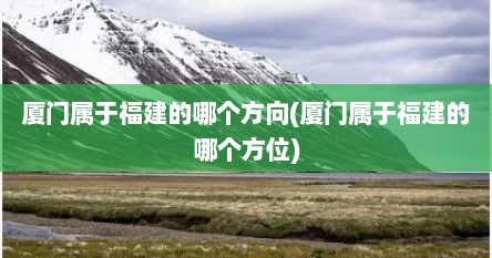 厦门属于福建的哪个方向(厦门属于福建的哪个方位)