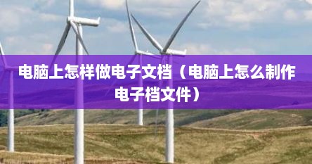 电脑上怎样做电子文档（电脑上怎么制作电子档文件）
