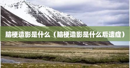 脑梗造影是什么（脑梗造影是什么后遗症）