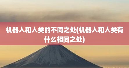 机器人和人类的不同之处(机器人和人类有什么相同之处)