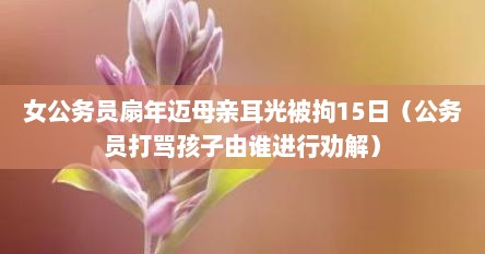 女公务员扇年迈母亲耳光被拘15日（公务员打骂孩子由谁进行劝解）