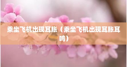 乘坐飞机出现耳胀（乘坐飞机出现耳胀耳鸣）