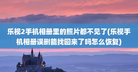 乐视2手机相册里的照片都不见了(乐视手机相册误删能找回来了吗怎么恢复)