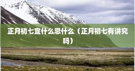 正月初七宜什么忌什么（正月初七有讲究吗）