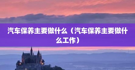 汽车保养主要做什么（汽车保养主要做什么工作）