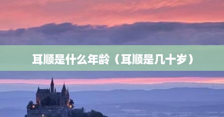 耳顺是什么年龄（耳顺是几十岁）