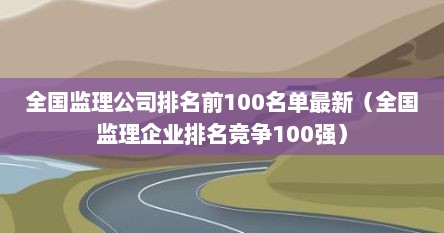 全国监理公司排名前100名单最新（全国监理企业排名竞争100强）