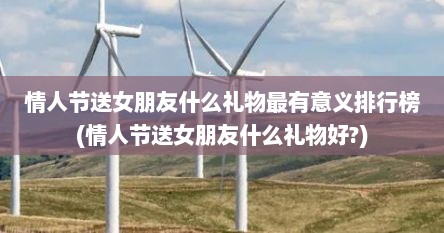 情人节送女朋友什么礼物最有意义排行榜(情人节送女朋友什么礼物好?)