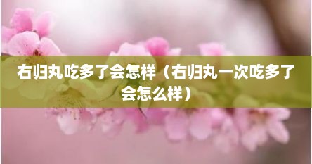 右归丸吃多了会怎样（右归丸一次吃多了会怎么样）