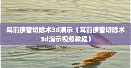 耳前瘘管切除术3d演示（耳前瘘管切除术3d演示视频教程）
