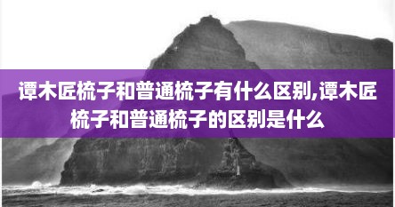谭木匠梳子和普通梳子有什么区别,谭木匠梳子和普通梳子的区别是什么