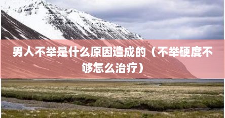 男人不举是什么原因造成的（不举硬度不够怎么治疗）