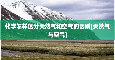 化学怎样区分天然气和空气的区别(天然气与空气)