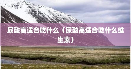 尿酸高适合吃什么（尿酸高适合吃什么维生素）