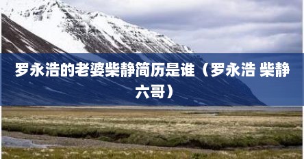 罗永浩的老婆柴静简历是谁(罗永浩 柴静 六哥) 罗永浩的老婆柴静简历是谁(罗永浩 柴静 六哥)