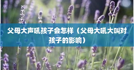 父母大声吼孩子会怎样（父母大吼大叫对孩子的影响）