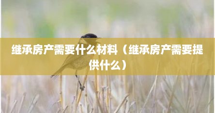 继承房产需要什么材料（继承房产需要提供什么）