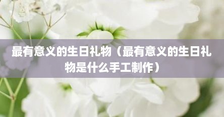 最有意义的生日礼物（最有意义的生日礼物是什么手工制作）