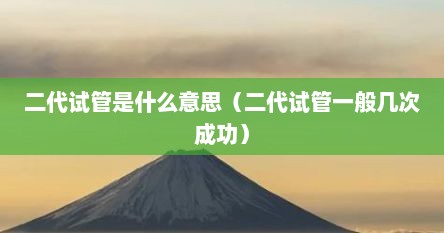 二代试管是什么意思（二代试管一般几次成功）