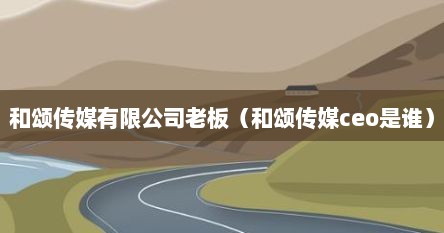 和颂传媒有限公司老板（和颂传媒ceo是谁）
