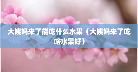 大姨妈来了能吃什么水果（大姨妈来了吃啥水果好）