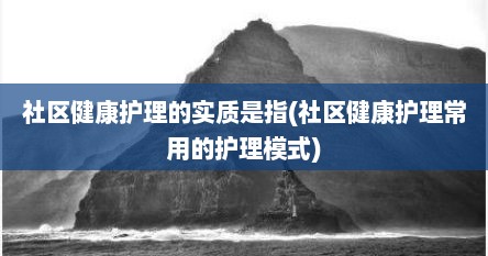 社区健康护理的实质是指(社区健康护理常用的护理模式)
