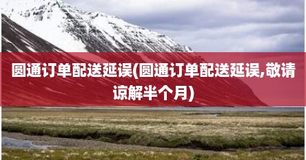 圆通订单配送延误(圆通订单配送延误,敬请谅解半个月)