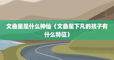 文曲星是什么神仙（文曲星下凡的孩子有什么特征）