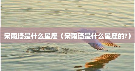 宋雨琦是什么星座（宋雨琦是什么星座的?）