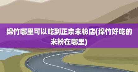 绵竹哪里可以吃到正宗米粉店(绵竹好吃的米粉在哪里)