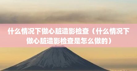 什么情况下做心脏造影检查（什么情况下做心脏造影检查是怎么做的）