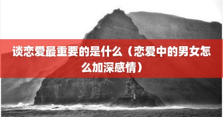 谈恋爱最重要的是什么（恋爱中的男女怎么加深感情）