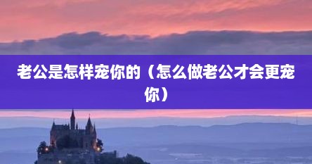 老公是怎样宠你的（怎么做老公才会更宠你）