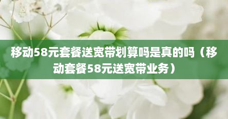 移动58元套餐送宽带划算吗是真的吗（移动套餐58元送宽带业务）