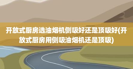 开放式厨房选油烟机侧吸好还是顶吸好(开放式厨房用侧吸油烟机还是顶吸)