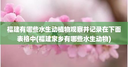 福建有哪些水生动植物观察并记录在下面表格中(福建家乡有哪些水生动物)