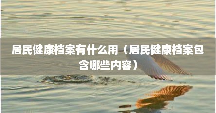 居民健康档案有什么用（居民健康档案包含哪些内容）