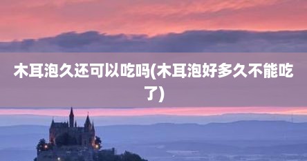 木耳泡久还可以吃吗(木耳泡好多久不能吃了)