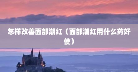 怎样改善面部潮红（面部潮红用什么药好使）