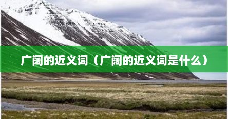广阔的近义词（广阔的近义词是什么）